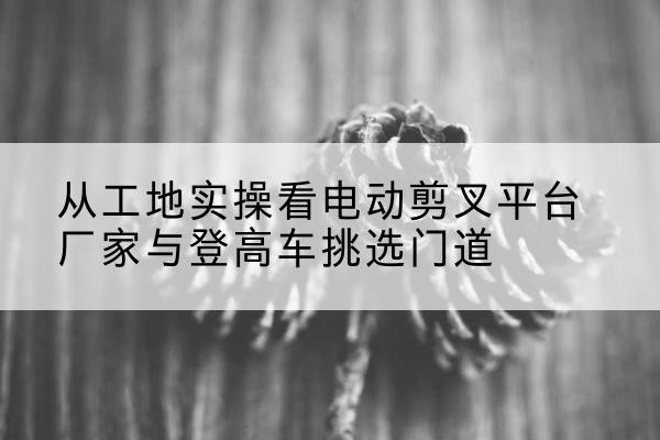 永平电动剪叉升降平台厂家-从工地实操看电动剪叉平台厂家与登高车挑选门道