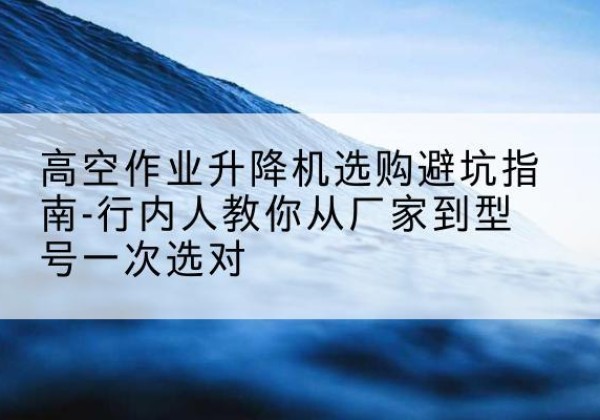 永平升降平台厂家-高空作业升降机选购避坑指南-行内人教你从厂家到型号一次选对