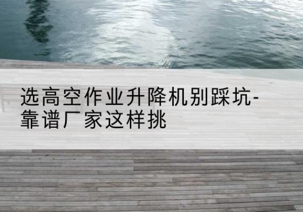 永平剪叉式升降机厂家-选高空作业升降机别踩坑-靠谱厂家这样挑