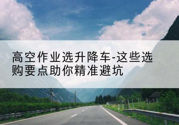 永平升降车厂家-高空作业选升降车-这些选购要点助你*避坑
