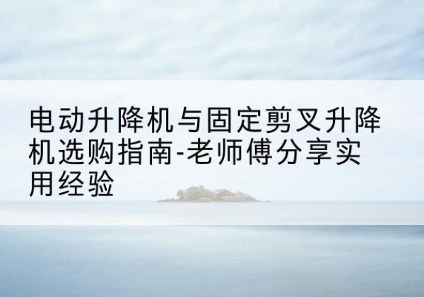 永平电动升降机怎么选-电动升降机与固定剪叉升降机选购指南-老师傅分享实用经验