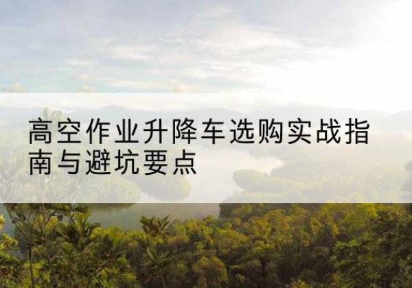 永平升降车怎么选-高空作业升降车选购实战指南与避坑要点