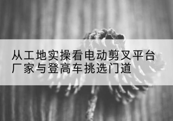 永平电动剪叉升降平台厂家-从工地实操看电动剪叉平台厂家与登高车挑选门道