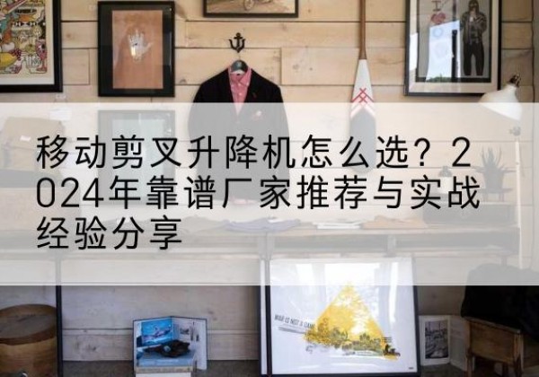永平升降平台厂家推荐-移动剪叉升降机怎么选？2024年靠谱厂家推荐与实战经验分享